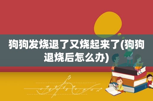 狗狗发烧退了又烧起来了(狗狗退烧后怎么办)