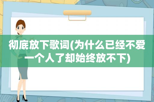 彻底放下歌词(为什么已经不爱一个人了却始终放不下)