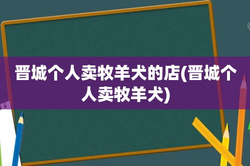 晋城个人卖牧羊犬的店(晋城个人卖牧羊犬)