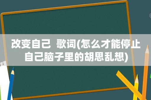 改变自己  歌词(怎么才能停止自己脑子里的胡思乱想)