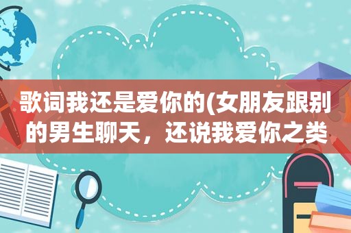 歌词我还是爱你的(女朋友跟别的男生聊天，还说我爱你之类的，我该怎么办)