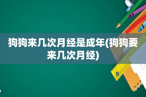 狗狗来几次月经是成年(狗狗要来几次月经)