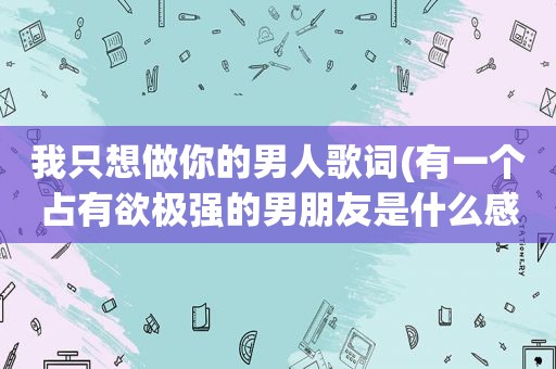 我只想做你的男人歌词(有一个占有欲极强的男朋友是什么感觉)