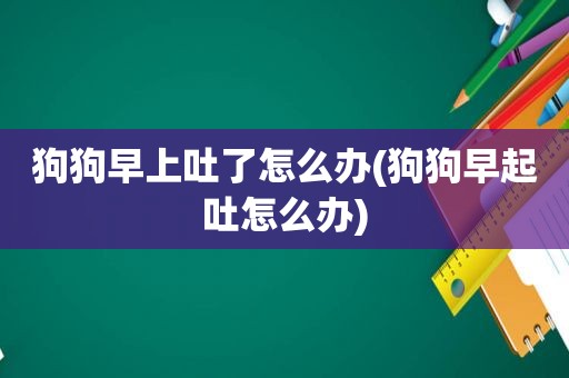 狗狗早上吐了怎么办(狗狗早起吐怎么办)