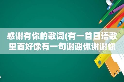 感谢有你的歌词(有一首日语歌里面好像有一句谢谢你谢谢你)