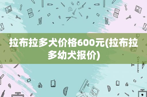 拉布拉多犬价格600元(拉布拉多幼犬报价)