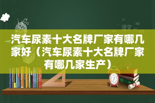 汽车尿素十大名牌厂家有哪几家好（汽车尿素十大名牌厂家有哪几家生产）