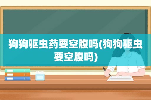 狗狗驱虫药要空腹吗(狗狗驱虫要空腹吗)