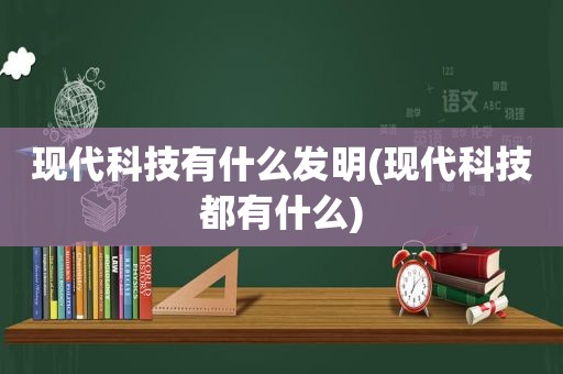 现代科技有什么发明(现代科技都有什么)