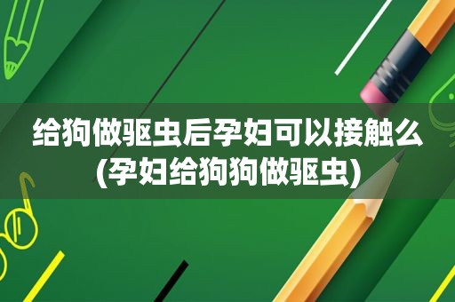 给狗做驱虫后孕妇可以接触么(孕妇给狗狗做驱虫)