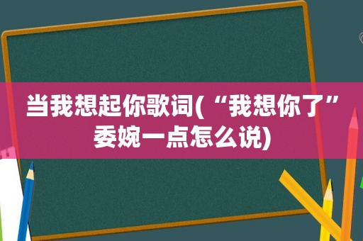 当我想起你歌词(“我想你了”委婉一点怎么说)