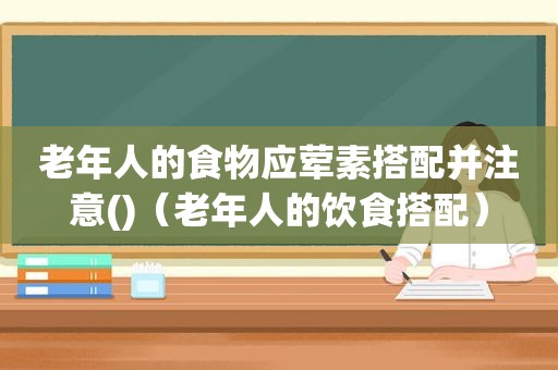 老年人的食物应荤素搭配并注意()（老年人的饮食搭配）