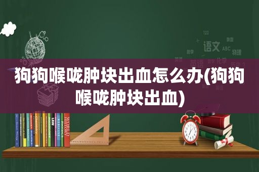 狗狗喉咙肿块出血怎么办(狗狗喉咙肿块出血)