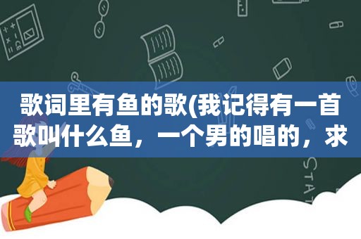 歌词里有鱼的歌(我记得有一首歌叫什么鱼，一个男的唱的，求告知，谢谢)