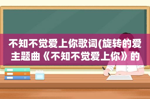 不知不觉爱上你歌词(旋转的爱主题曲《不知不觉爱上你》的歌词)