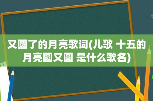 又圆了的月亮歌词(儿歌 十五的月亮圆又圆 是什么歌名)