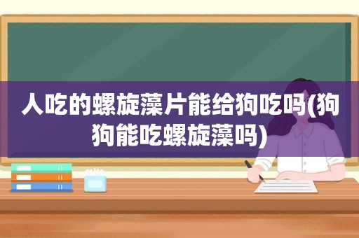 人吃的螺旋藻片能给狗吃吗(狗狗能吃螺旋藻吗)