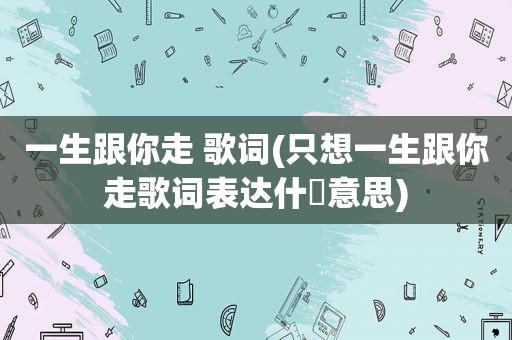 一生跟你走 歌词(只想一生跟你走歌词表达什麼意思)