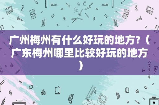 广州梅州有什么好玩的地方?（广东梅州哪里比较好玩的地方）