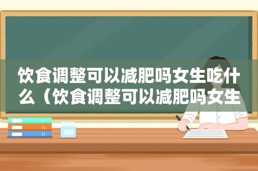 饮食调整可以减肥吗女生吃什么（饮食调整可以减肥吗女生怎么减）