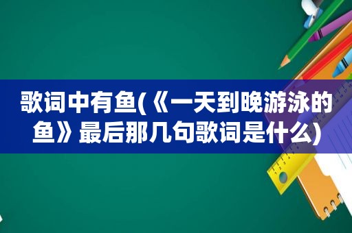 歌词中有鱼(《一天到晚游泳的鱼》最后那几句歌词是什么)