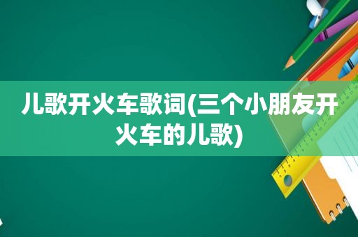 儿歌开火车歌词(三个小朋友开火车的儿歌)