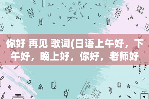 你好 再见 歌词(日语上午好，下午好，晚上好，你好，老师好，再见，请用中文译音，回答)