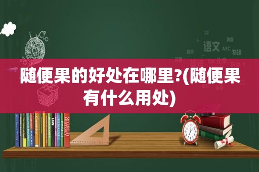 随便果的好处在哪里?(随便果有什么用处)