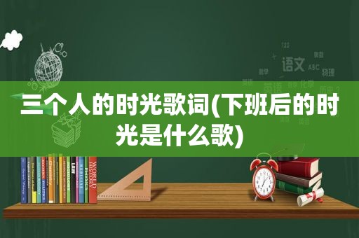 三个人的时光歌词(下班后的时光是什么歌)