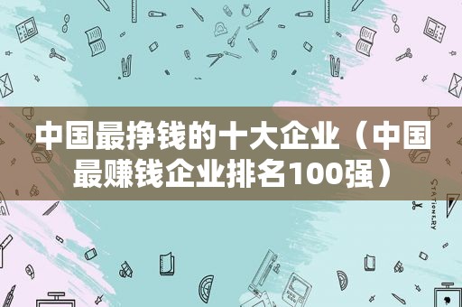 中国最挣钱的十大企业（中国最赚钱企业排名100强）