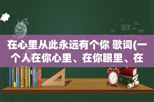 在心里从此永远有个你 歌词(一个人在你心里、在你眼里、在你梦里、在你脑子里，却不在你身边，是什么感觉)