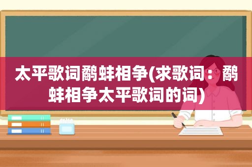 太平歌词鹬蚌相争(求歌词：鹬蚌相争太平歌词的词)