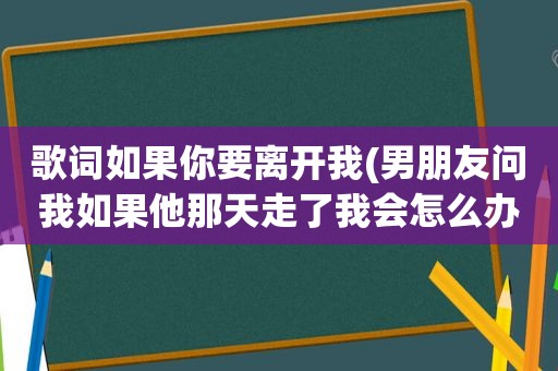 歌词如果你要离开我(男朋友问我如果他那天走了我会怎么办,我应该怎么回答)