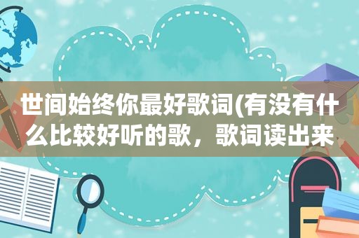 世间始终你最好歌词(有没有什么比较好听的歌，歌词读出来也很美的那种)