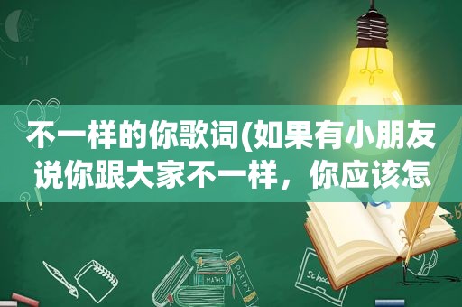 不一样的你歌词(如果有小朋友说你跟大家不一样，你应该怎样回答)