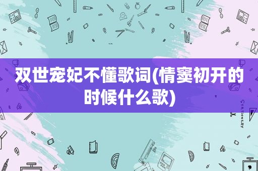 双世宠妃不懂歌词(情窦初开的时候什么歌)