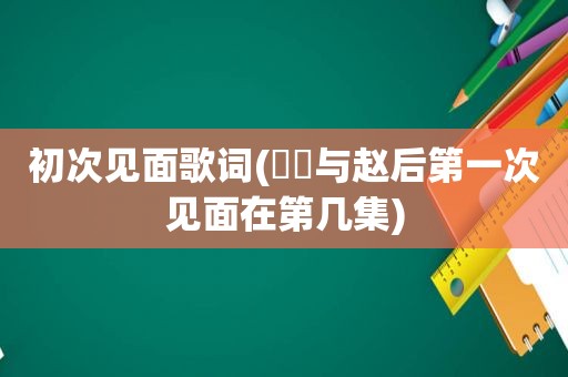 初次见面歌词(嫪毐与赵后第一次见面在第几集)