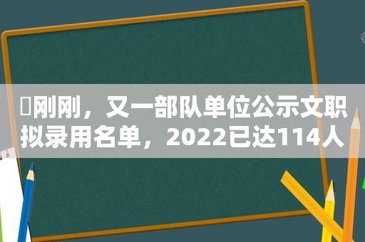 ​刚刚，又一部队单位公示文职拟录用名单，2022已达114人