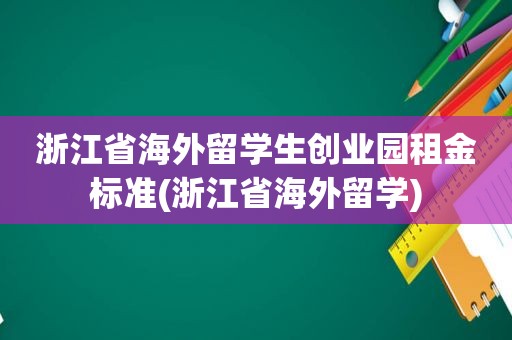 浙江省海外留学生创业园租金标准(浙江省海外留学)