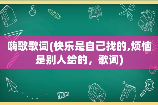 嗨歌歌词(快乐是自己找的,烦恼是别人给的，歌词)