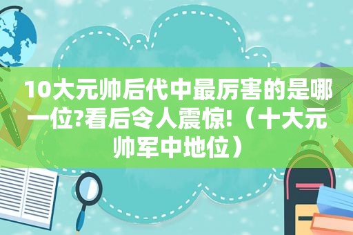 10大元帅后代中最厉害的是哪一位?看后令人震惊!（十大元帅军中地位）