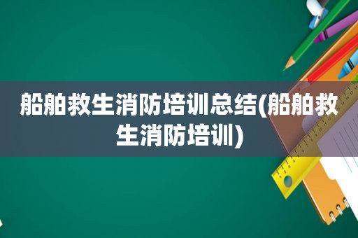 船舶救生消防培训总结(船舶救生消防培训)