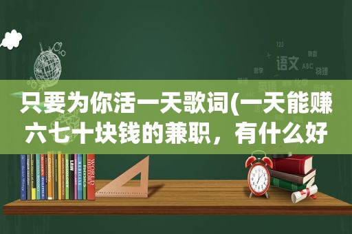 只要为你活一天歌词(一天能赚六七十块钱的 *** ，有什么好的推荐)