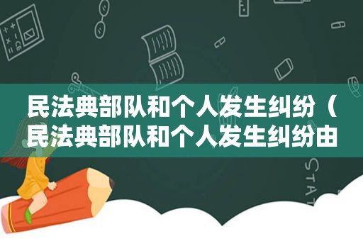 民法典部队和个人发生纠纷（民法典部队和个人发生纠纷由谁解决）