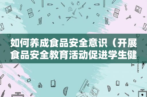 如何养成食品安全意识（开展食品安全教育活动促进学生健康成长）