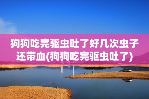 狗狗吃完驱虫吐了好几次虫子还带血(狗狗吃完驱虫吐了)