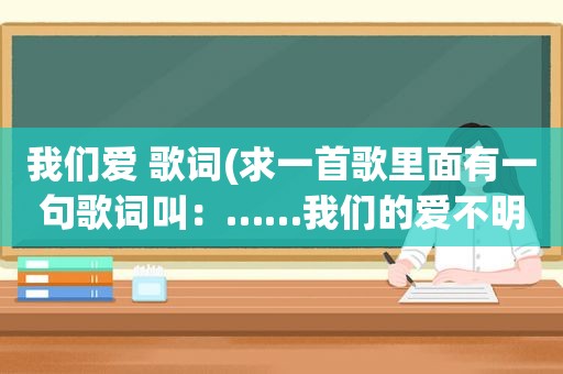 我们爱 歌词(求一首歌里面有一句歌词叫：……我们的爱不明白)