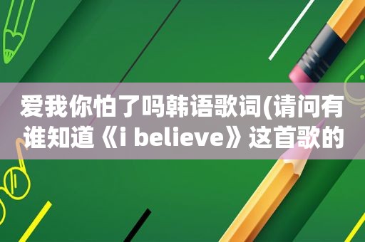 爱我你怕了吗韩语歌词(请问有谁知道《i believe》这首歌的韩语配音中文歌词)