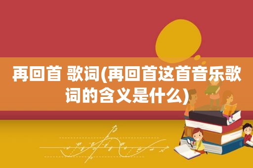 再回首 歌词(再回首这首音乐歌词的含义是什么)