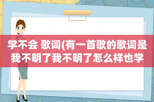 学不会 歌词(有一首歌的歌词是我不明了我不明了怎么样也学不会这是那首歌)